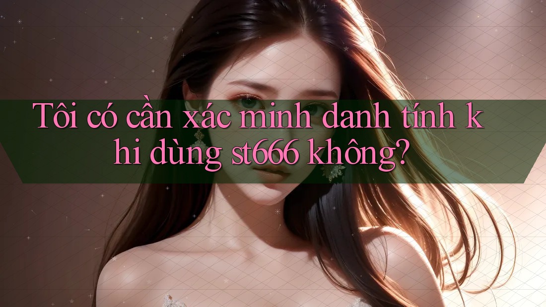 Tôi có cần xác minh danh tính khi dùng st666 không?