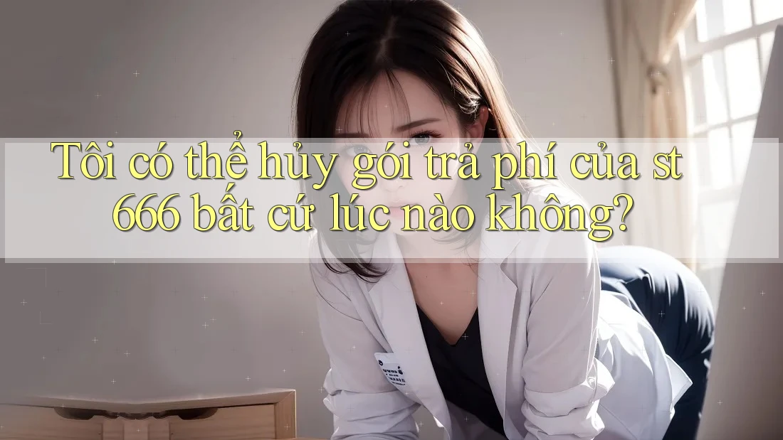 Tôi có thể hủy gói trả phí của st666 bất cứ lúc nào không?
