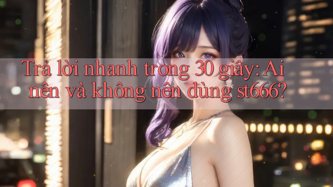 Trả lời nhanh trong 30 giây: Ai nên và không nên dùng st666?