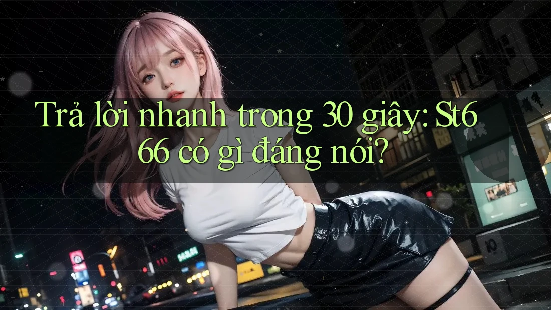 Trả lời nhanh trong 30 giây: St666 có gì đáng nói?