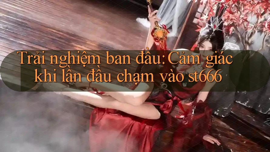 Trải nghiệm ban đầu: Cảm giác khi lần đầu chạm vào st666