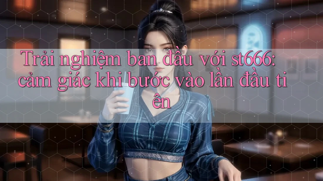 Trải nghiệm ban đầu với st666: cảm giác khi bước vào lần đầu tiên
