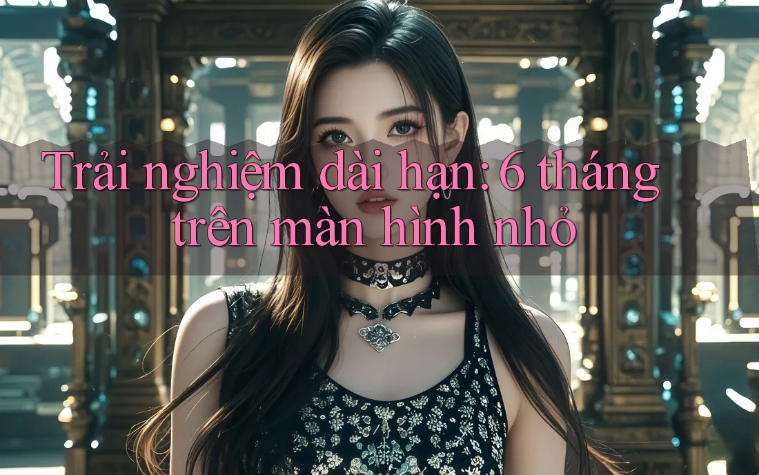 Trải nghiệm dài hạn: 6 tháng trên màn hình nhỏ