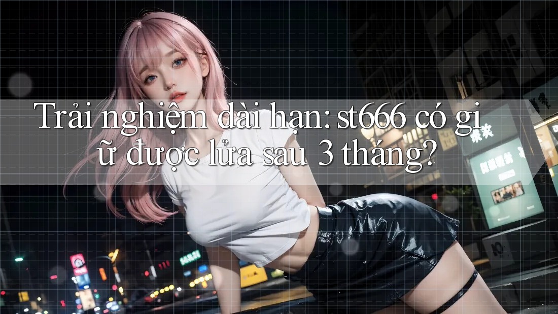 Trải nghiệm dài hạn: st666 có giữ được lửa sau 3 tháng?