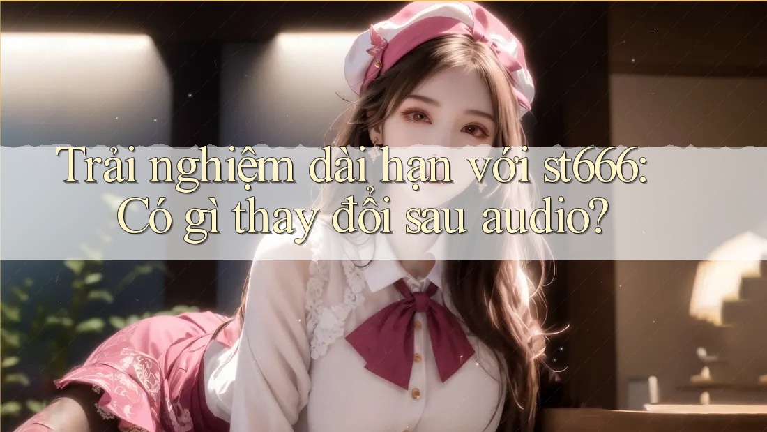 Trải nghiệm dài hạn với st666: Có gì thay đổi sau audio? Trải nghiệm dài hạn với st666: Có gì thay đổi sau audio?