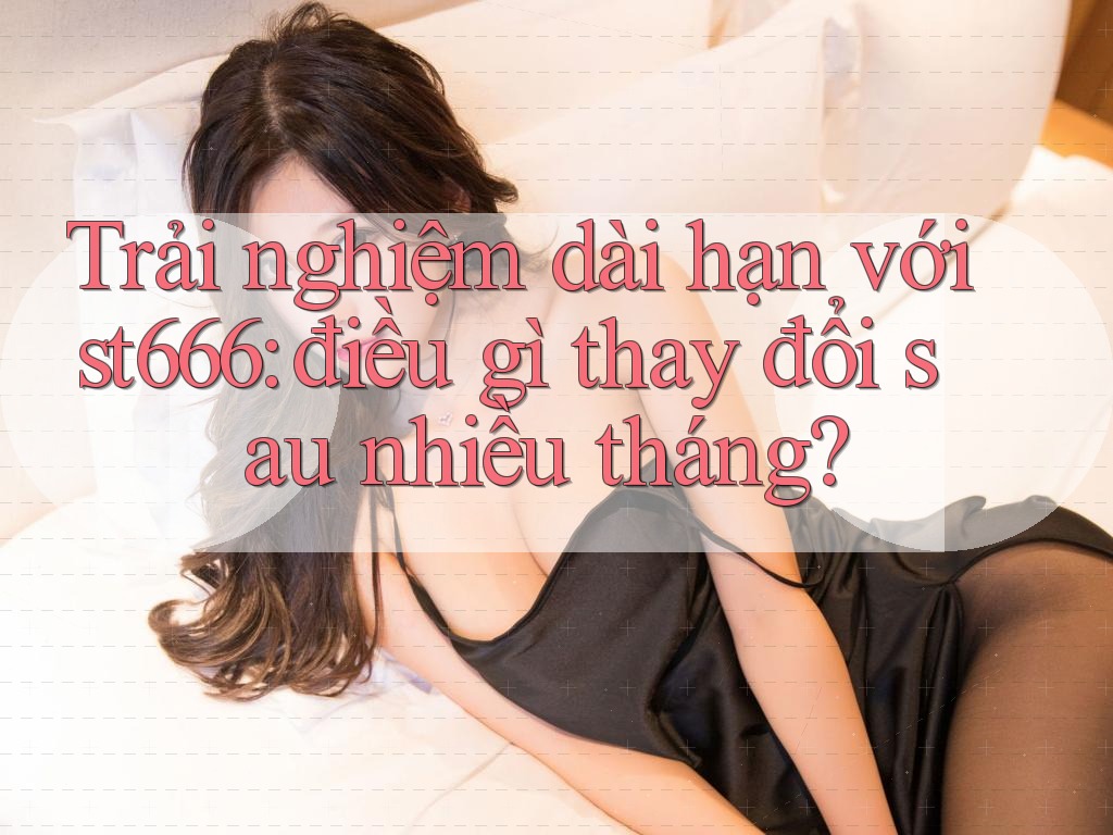Trải nghiệm dài hạn với st666: điều gì thay đổi sau nhiều tháng?