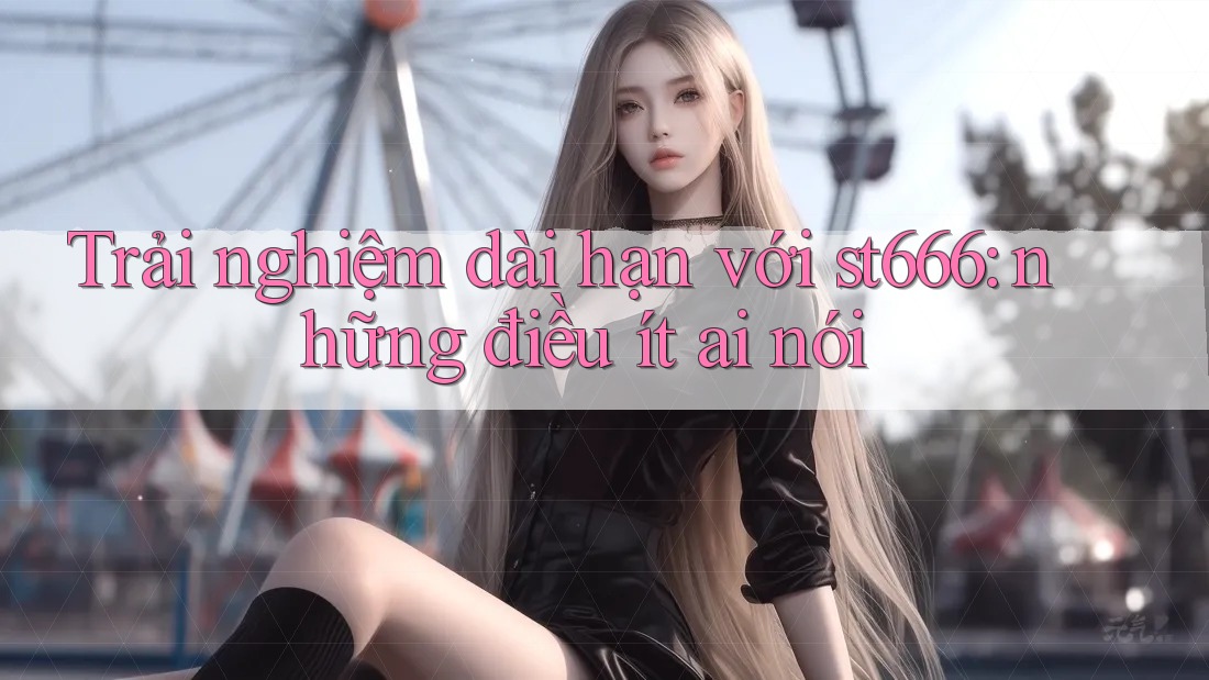 Trải nghiệm dài hạn với st666: những điều ít ai nói