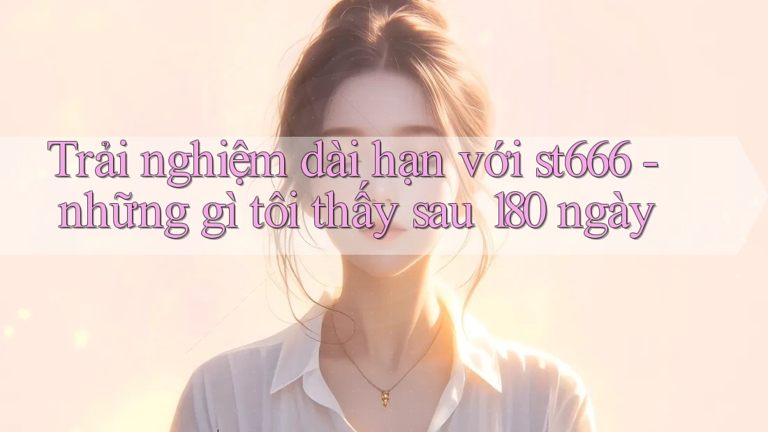 Trải nghiệm dài hạn với st666 - những gì tôi thấy sau 180 ngày