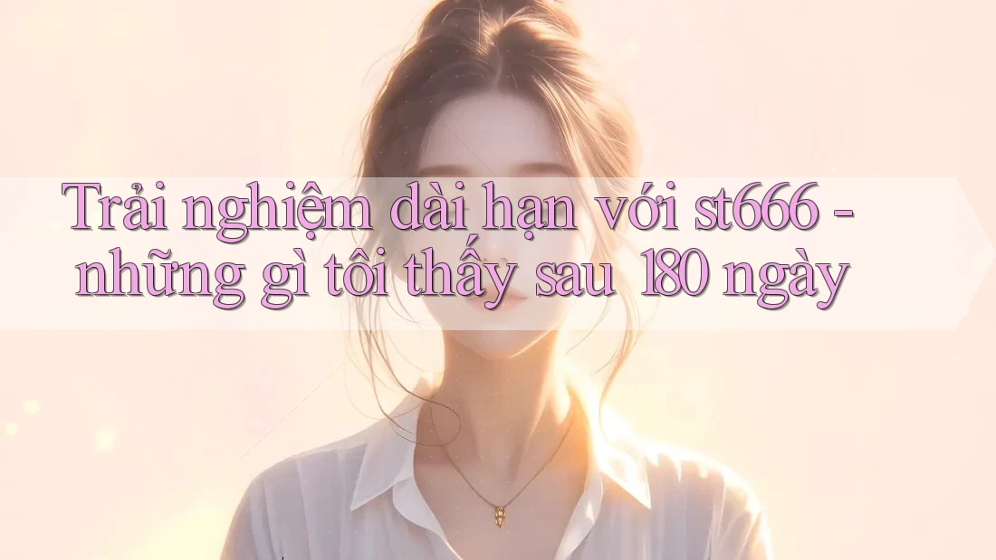 Trải nghiệm dài hạn với st666 - những gì tôi thấy sau 180 ngày