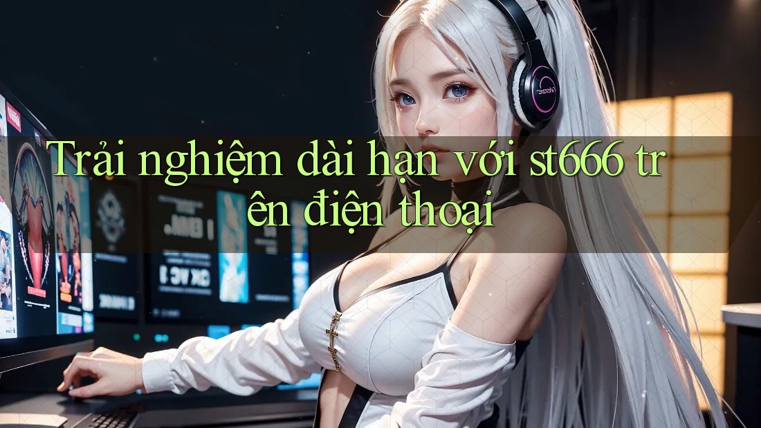 Trải nghiệm dài hạn với st666 trên điện thoại Trải nghiệm dài hạn với st666 trên điện thoại