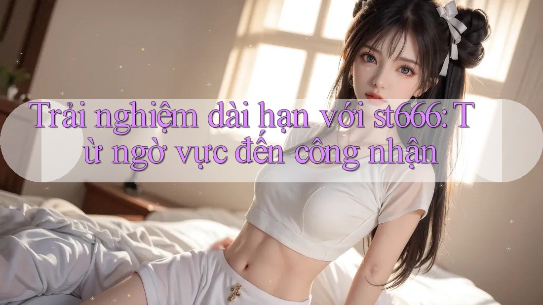 Trải nghiệm dài hạn với st666: Từ ngờ vực đến công nhận