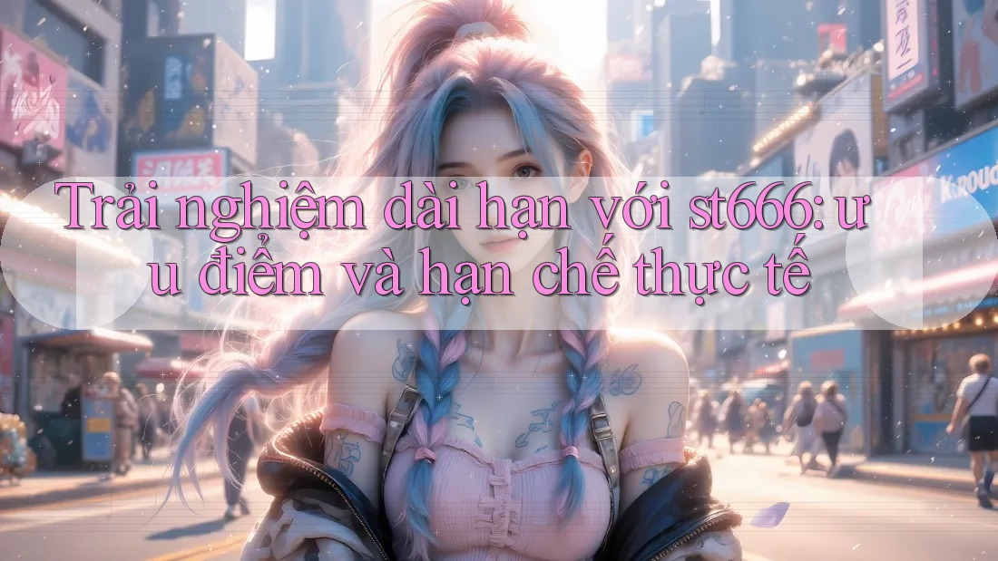 Trải nghiệm dài hạn với st666: ưu điểm và hạn chế thực tế