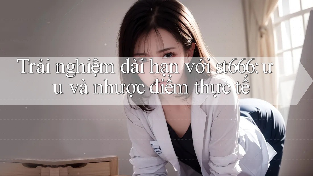 Trải nghiệm dài hạn với st666: ưu và nhược điểm thực tế