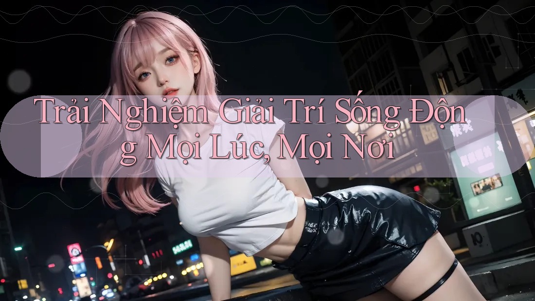 Trải Nghiệm Giải Trí Sống Động Mọi Lúc, Mọi Nơi