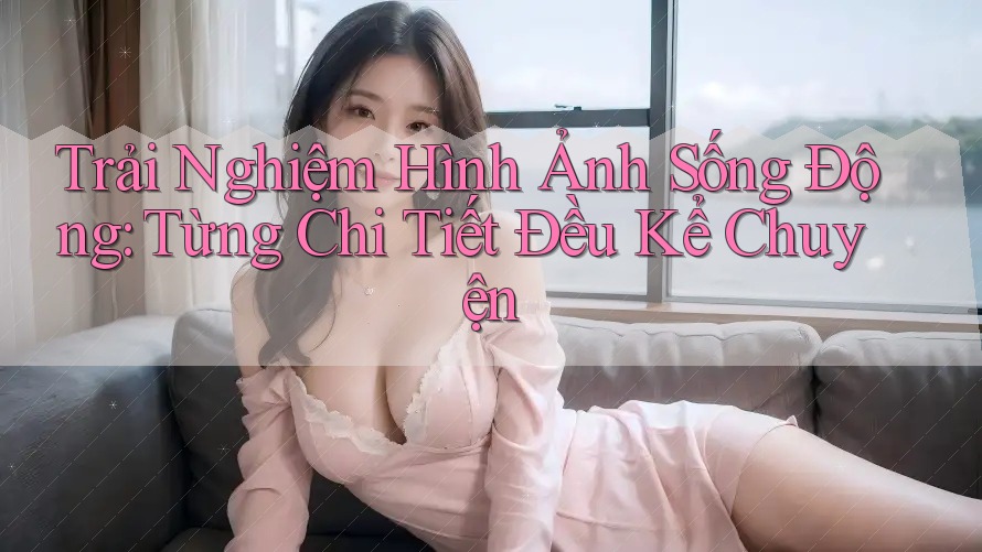 Trải Nghiệm Hình Ảnh Sống Động: Từng Chi Tiết Đều Kể Chuyện