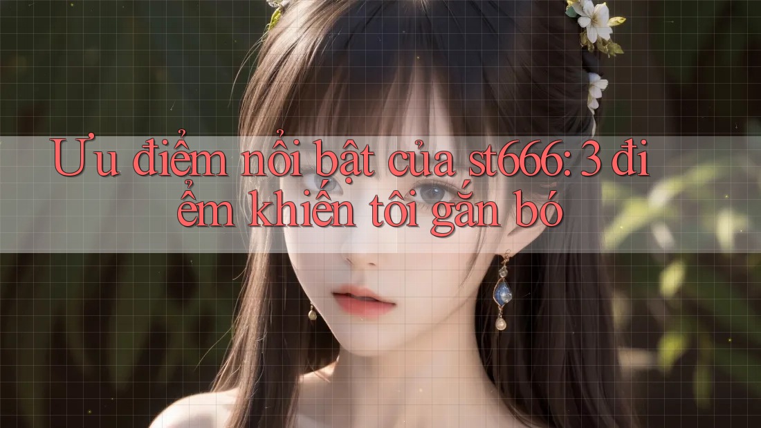 Ưu điểm nổi bật của st666: 3 điểm khiến tôi gắn bó