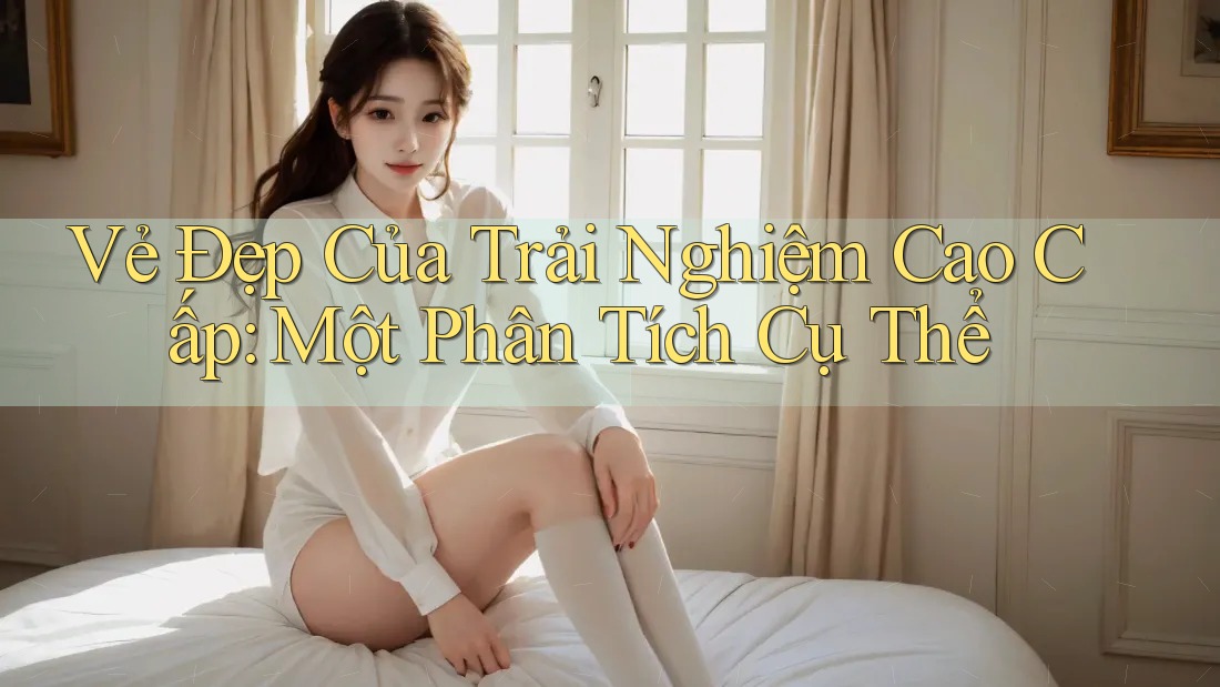 Vẻ Đẹp Của Trải Nghiệm Cao Cấp: Một Phân Tích Cụ Thể