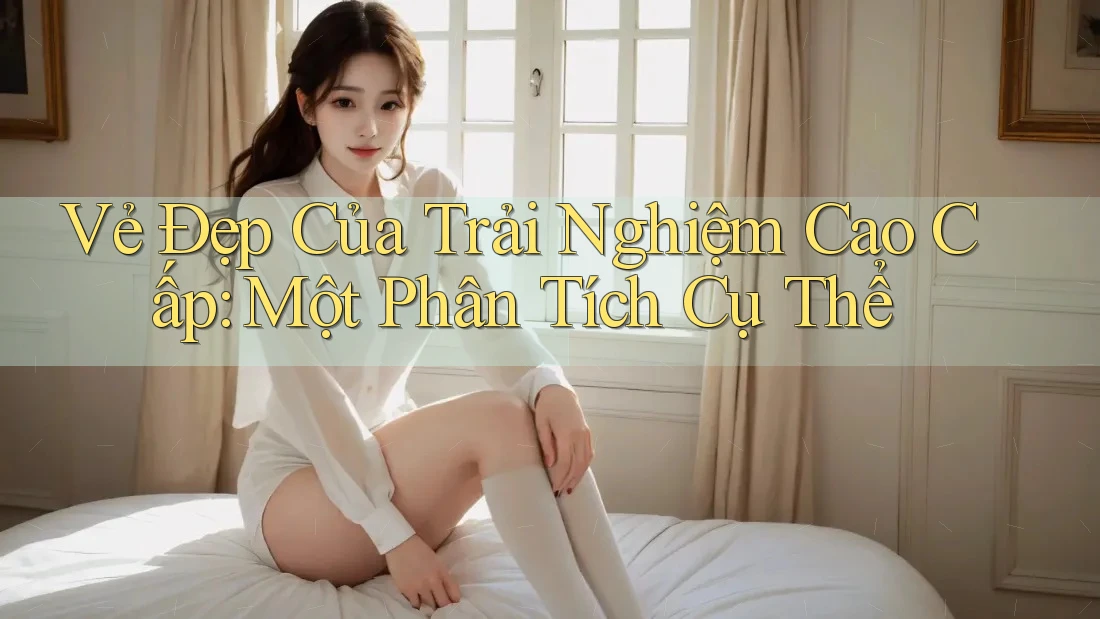 Vẻ Đẹp Của Trải Nghiệm Cao Cấp: Một Phân Tích Cụ Thể
