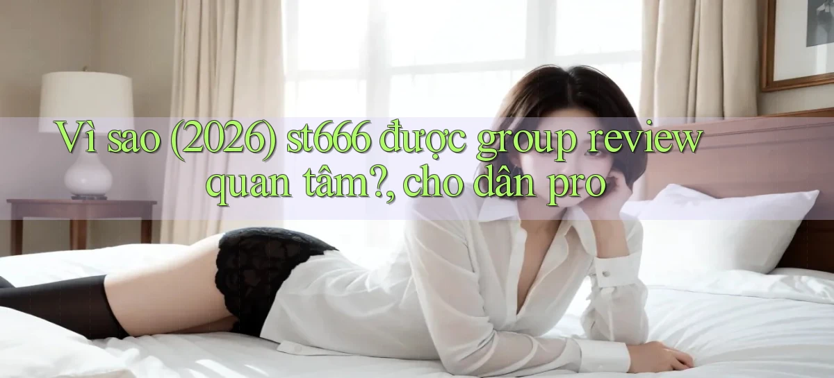 Vì sao (2026) st666 được group review quan tâm, cho dân pro