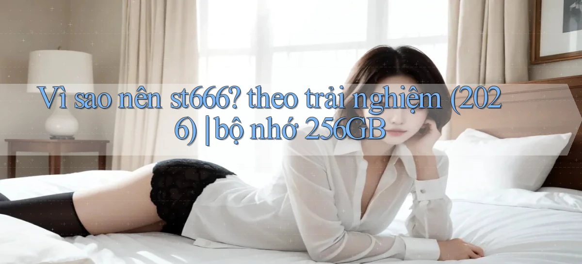Vì sao nên st666 theo trải nghiệm (2026) bộ nhớ 256GB