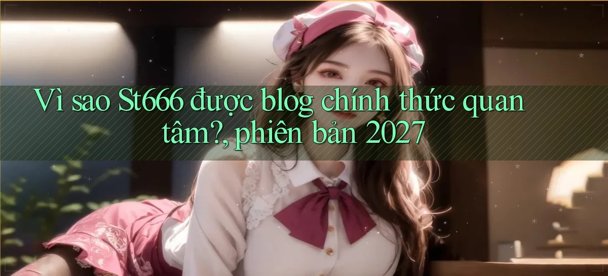 Vì sao St666 được blog chính thức quan tâm, phiên bản 2027