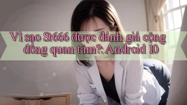 Vì sao St666 được đánh giá cộng đồng quan tâm Android 10
