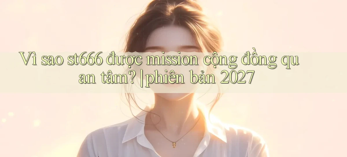Vì sao st666 được mission cộng đồng quan tâm phiên bản 2027