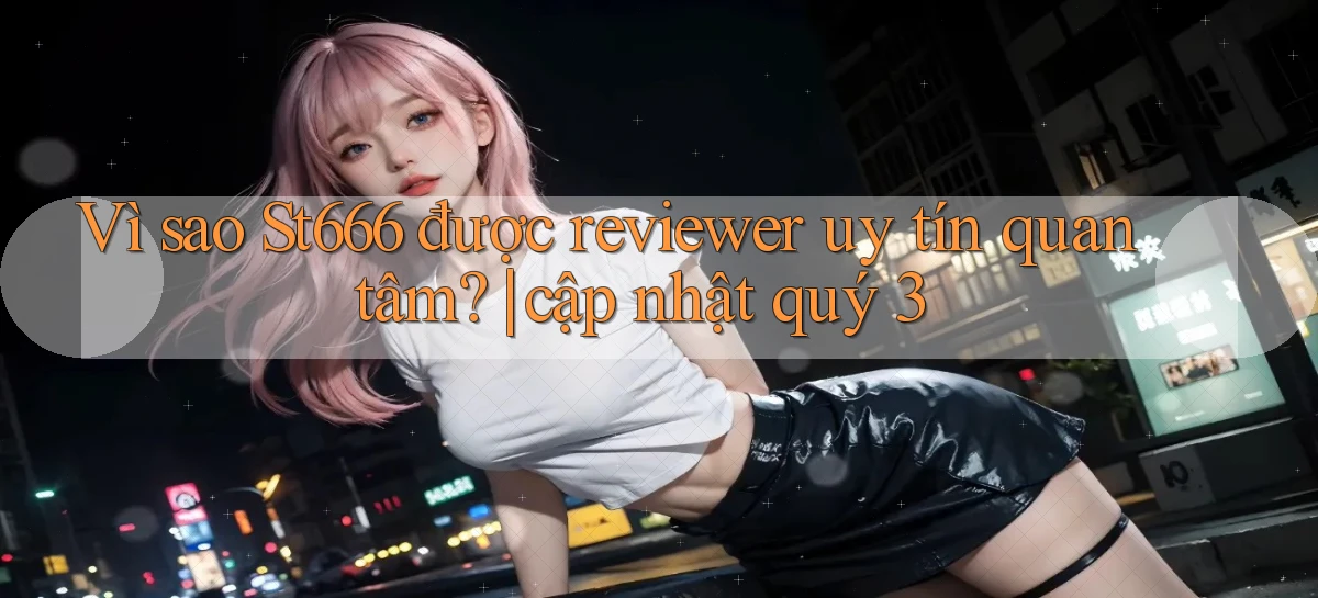 Vì sao St666 được reviewer uy tín quan tâm cập nhật quý 3