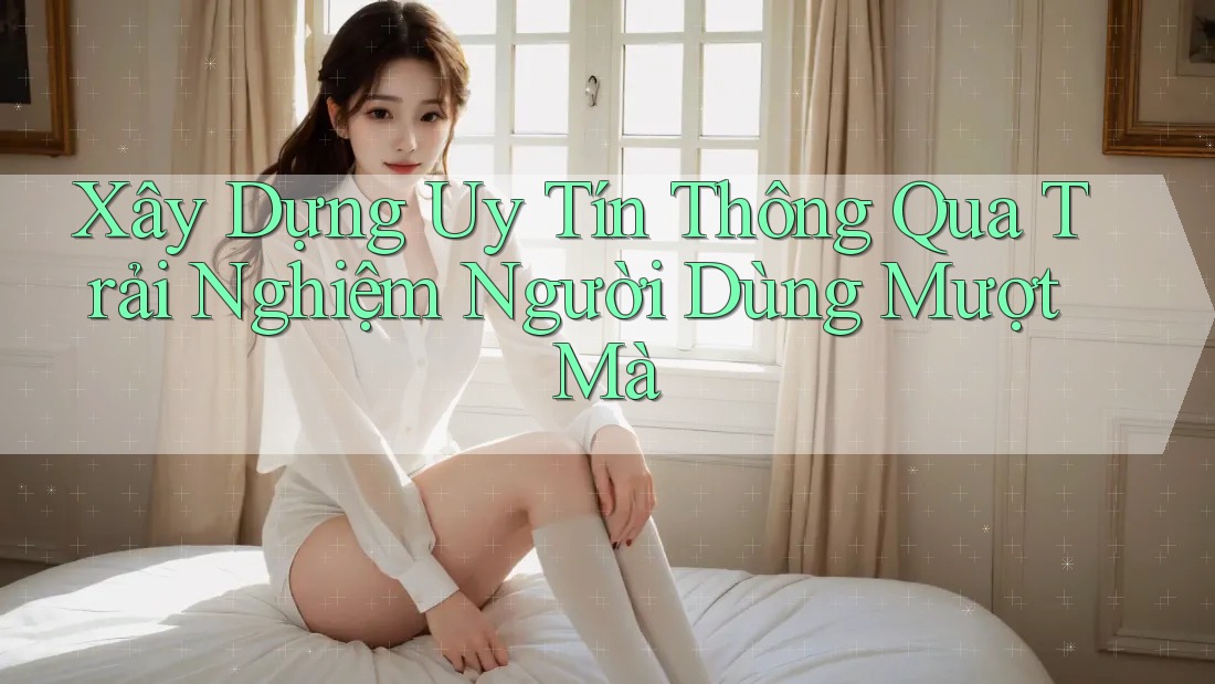 Xây Dựng Uy Tín Thông Qua Trải Nghiệm Người Dùng Mượt Mà