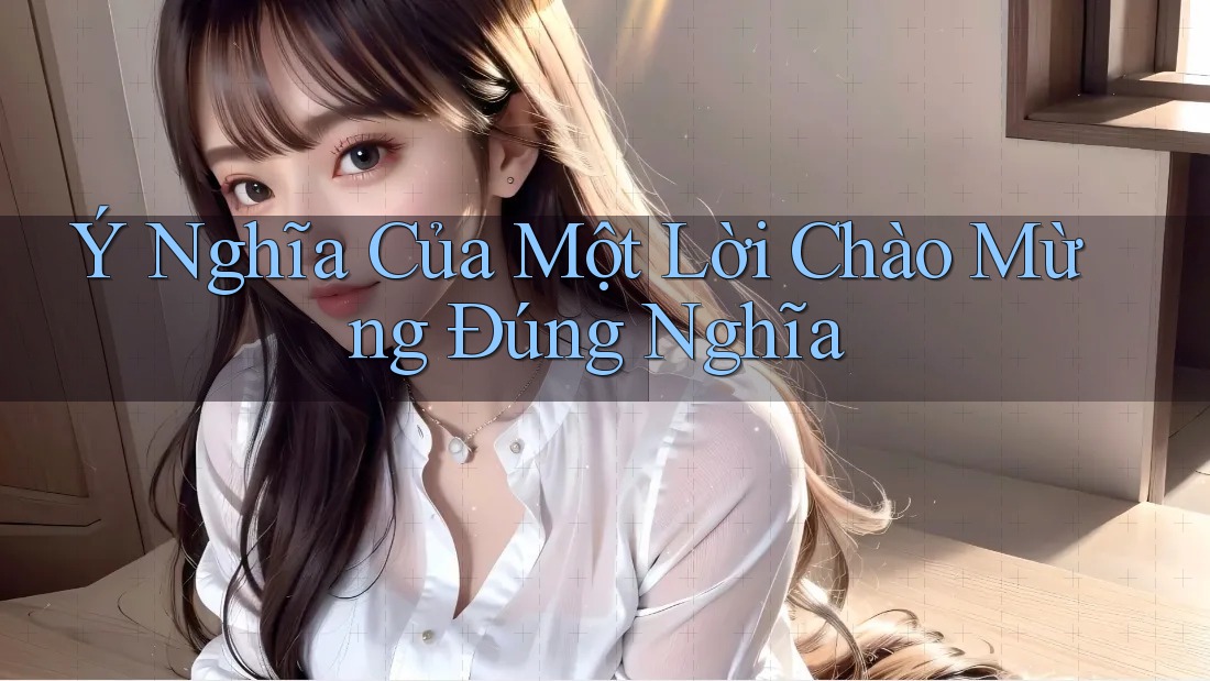 Ý Nghĩa Của Một Lời Chào Mừng Đúng Nghĩa Ý Nghĩa Của Một Lời Chào Mừng Đúng Nghĩa